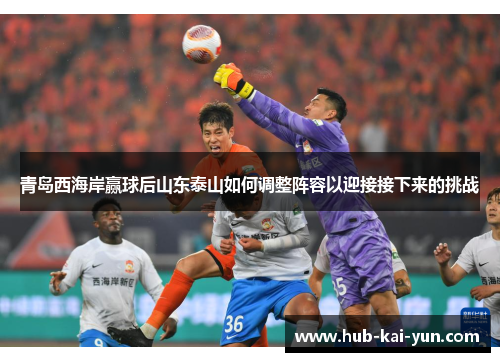青岛西海岸赢球后山东泰山如何调整阵容以迎接接下来的挑战 青岛西海岸赢球后山东泰山如何调整阵容以迎接接下来的挑战