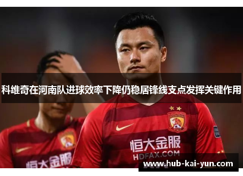 科维奇在河南队进球效率下降仍稳居锋线支点发挥关键作用