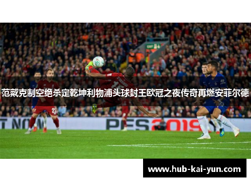 范戴克制空绝杀定乾坤利物浦头球封王欧冠之夜传奇再燃安菲尔德