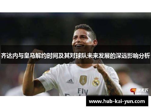 齐达内与皇马解约时间及其对球队未来发展的深远影响分析